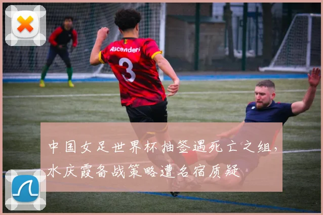 中国女足世界杯抽签遇死亡之组，水庆霞备战策略遭名宿质疑