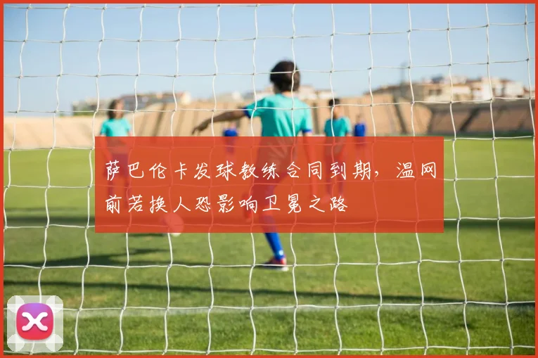 萨巴伦卡发球教练合同到期，温网前若换人恐影响卫冕之路