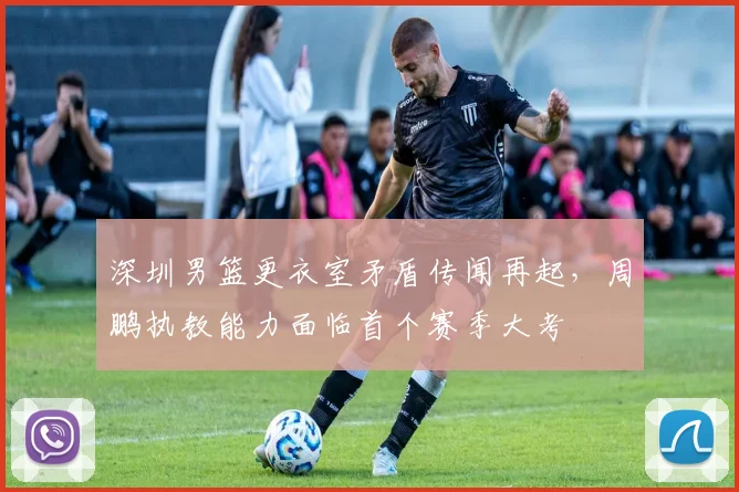 深圳男篮更衣室矛盾传闻再起,周鹏执教能力面临首个赛季大考