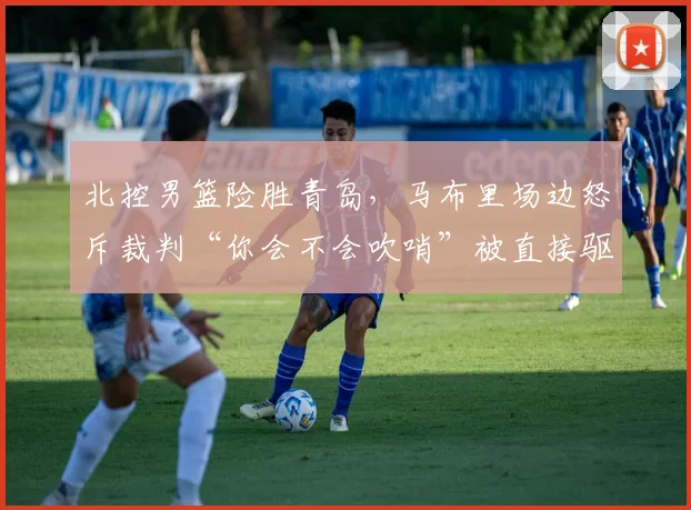北控男篮险胜青岛，马布里场边怒斥裁判“你会不会吹哨”被直接驱逐出场