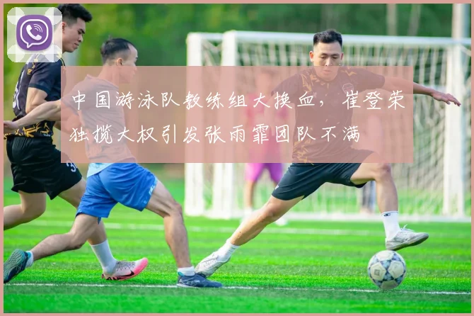 中国游泳队教练组大换血,崔登荣独揽大权引发张雨霏团队不满