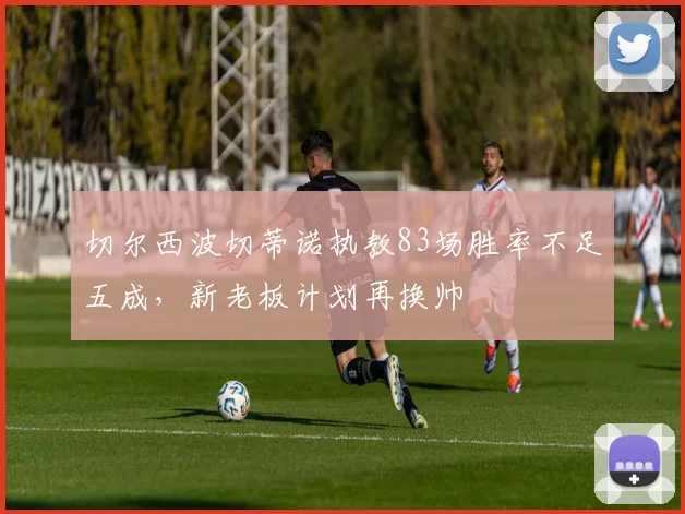 切尔西波切蒂诺执教83场胜率不足五成,新老板计划再换帅