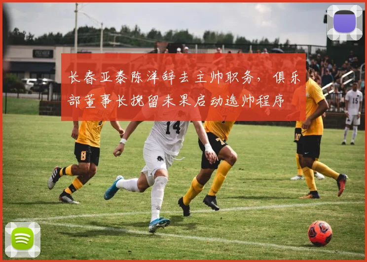 长春亚泰陈洋辞去主帅职务，俱乐部董事长挽留未果启动选帅程序